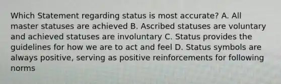 Which Statement regarding status is most accurate? A. All master statuses are achieved B. Ascribed statuses are voluntary and achieved statuses are involuntary C. Status provides the guidelines for how we are to act and feel D. Status symbols are always positive, serving as positive reinforcements for following norms