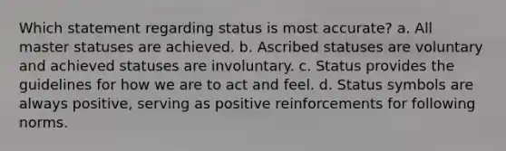 Which statement regarding status is most accurate? a. All master statuses are achieved. b. Ascribed statuses are voluntary and achieved statuses are involuntary. c. Status provides the guidelines for how we are to act and feel. d. Status symbols are always positive, serving as positive reinforcements for following norms.