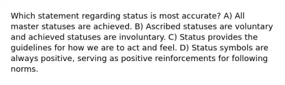 Which statement regarding status is most accurate? A) All master statuses are achieved. B) Ascribed statuses are voluntary and achieved statuses are involuntary. C) Status provides the guidelines for how we are to act and feel. D) Status symbols are always positive, serving as positive reinforcements for following norms.