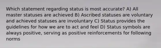 Which statement regarding status is most accurate? A) All master statuses are achieved B) Ascribed statuses are voluntary and achieved statuses are involuntary C) Status provides the guidelines for how we are to act and feel D) Status symbols are always positive, serving as positive reinforcements for following norms