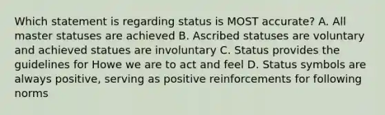 Which statement is regarding status is MOST accurate? A. All master statuses are achieved B. Ascribed statuses are voluntary and achieved statues are involuntary C. Status provides the guidelines for Howe we are to act and feel D. Status symbols are always positive, serving as positive reinforcements for following norms