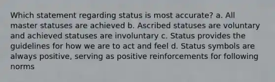 Which statement regarding status is most accurate? a. All master statuses are achieved b. Ascribed statuses are voluntary and achieved statuses are involuntary c. Status provides the guidelines for how we are to act and feel d. Status symbols are always positive, serving as positive reinforcements for following norms