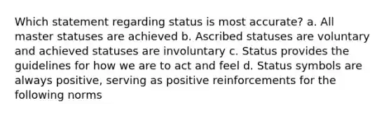 Which statement regarding status is most accurate? a. All master statuses are achieved b. Ascribed statuses are voluntary and achieved statuses are involuntary c. Status provides the guidelines for how we are to act and feel d. Status symbols are always positive, serving as positive reinforcements for the following norms