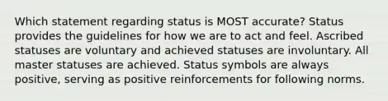 Which statement regarding status is MOST accurate? Status provides the guidelines for how we are to act and feel. Ascribed statuses are voluntary and achieved statuses are involuntary. All master statuses are achieved. Status symbols are always positive, serving as positive reinforcements for following norms.