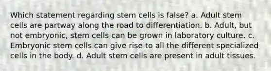 Which statement regarding stem cells is false? a. Adult stem cells are partway along the road to differentiation. b. Adult, but not embryonic, stem cells can be grown in laboratory culture. c. Embryonic stem cells can give rise to all the different specialized cells in the body. d. Adult stem cells are present in adult tissues.