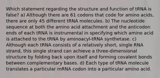 Which statement regarding the structure and function of tRNA is false? a) Although there are 61 codons that code for amino acids, there are only 45 different tRNA molecules. b) The nucleotide sequence at both the amino acid attachment and the anticodon ends of each tRNA is instrumental in specifying which amino acid is attached to the tRNA by aminoacyl-tRNA synthetase. c) Although each tRNA consists of a relatively short, single RNA strand, this single strand can achieve a three-dimensional structure by folding back upon itself and forming covalent bonds between complementary bases. d) Each type of tRNA molecule translates a particular mRNA codon into a particular amino acid.