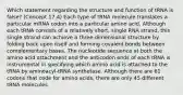 Which statement regarding the structure and function of tRNA is false? (Concept 17.4) Each type of tRNA molecule translates a particular mRNA codon into a particular amino acid. Although each tRNA consists of a relatively short, single RNA strand, this single strand can achieve a three-dimensional structure by folding back upon itself and forming covalent bonds between complementary bases. The nucleotide sequence at both the amino acid attachment and the anticodon ends of each tRNA is instrumental in specifying which amino acid is attached to the tRNA by aminoacyl-tRNA synthetase. Although there are 61 codons that code for amino acids, there are only 45 different tRNA molecules.