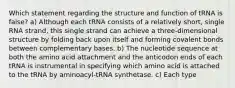 Which statement regarding the structure and function of tRNA is false? a) Although each tRNA consists of a relatively short, single RNA strand, this single strand can achieve a three-dimensional structure by folding back upon itself and forming covalent bonds between complementary bases. b) The nucleotide sequence at both the amino acid attachment and the anticodon ends of each tRNA is instrumental in specifying which amino acid is attached to the tRNA by aminoacyl-tRNA synthetase. c) Each type