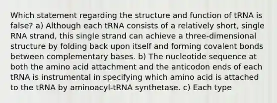 Which statement regarding the structure and function of tRNA is false? a) Although each tRNA consists of a relatively short, single RNA strand, this single strand can achieve a three-dimensional structure by folding back upon itself and forming <a href='https://www.questionai.com/knowledge/kWply8IKUM-covalent-bonds' class='anchor-knowledge'>covalent bonds</a> between complementary bases. b) The nucleotide sequence at both the amino acid attachment and the anticodon ends of each tRNA is instrumental in specifying which amino acid is attached to the tRNA by aminoacyl-tRNA synthetase. c) Each type