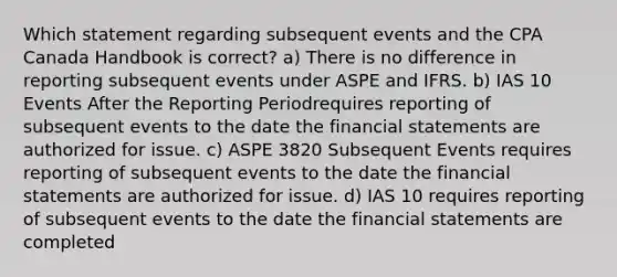 Which statement regarding subsequent events and the CPA Canada Handbook is correct? a) There is no difference in reporting subsequent events under ASPE and IFRS. b) IAS 10 Events After the Reporting Periodrequires reporting of subsequent events to the date the financial statements are authorized for issue. c) ASPE 3820 Subsequent Events requires reporting of subsequent events to the date the financial statements are authorized for issue. d) IAS 10 requires reporting of subsequent events to the date the financial statements are completed