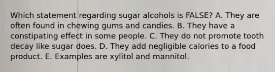 Which statement regarding sugar alcohols is FALSE? A. They are often found in chewing gums and candies. B. They have a constipating effect in some people. C. They do not promote tooth decay like sugar does. D. They add negligible calories to a food product. E. Examples are xylitol and mannitol.