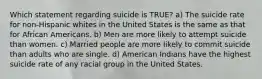 Which statement regarding suicide is TRUE? a) The suicide rate for non-Hispanic whites in the United States is the same as that for African Americans. b) Men are more likely to attempt suicide than women. c) Married people are more likely to commit suicide than adults who are single. d) American Indians have the highest suicide rate of any racial group in the United States.