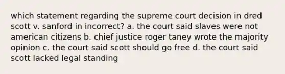 which statement regarding the supreme court decision in dred scott v. sanford in incorrect? a. the court said slaves were not american citizens b. chief justice roger taney wrote the majority opinion c. the court said scott should go free d. the court said scott lacked legal standing