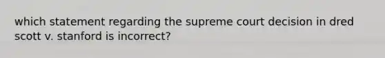 which statement regarding the supreme court decision in dred scott v. stanford is incorrect?