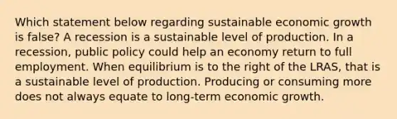 Which statement below regarding sustainable economic growth is false? A recession is a sustainable level of production. In a recession, public policy could help an economy return to full employment. When equilibrium is to the right of the LRAS, that is a sustainable level of production. Producing or consuming more does not always equate to long-term economic growth.