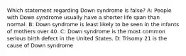 Which statement regarding Down syndrome is false? A: People with Down syndrome usually have a shorter life span than normal. B: Down syndrome is least likely to be seen in the infants of mothers over 40. C: Down syndrome is the most common serious birth defect in the United States. D: Trisomy 21 is the cause of Down syndrome