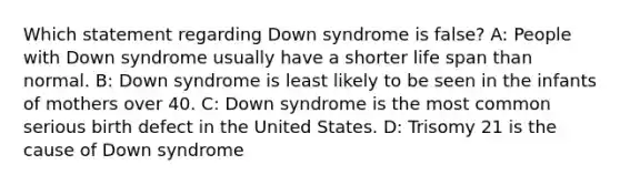 Which statement regarding Down syndrome is false? A: People with Down syndrome usually have a shorter life span than normal. B: Down syndrome is least likely to be seen in the infants of mothers over 40. C: Down syndrome is the most common serious birth defect in the United States. D: Trisomy 21 is the cause of Down syndrome