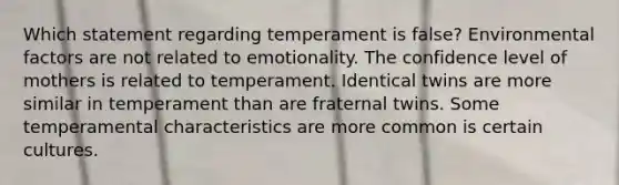 Which statement regarding temperament is false? Environmental factors are not related to emotionality. The confidence level of mothers is related to temperament. Identical twins are more similar in temperament than are fraternal twins. Some temperamental characteristics are more common is certain cultures.