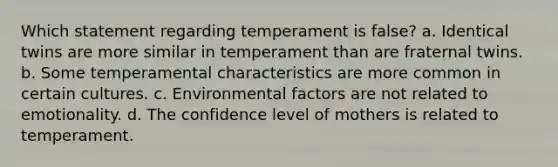 Which statement regarding temperament is false? a. Identical twins are more similar in temperament than are fraternal twins. b. Some temperamental characteristics are more common in certain cultures. c. Environmental factors are not related to emotionality. d. The confidence level of mothers is related to temperament.