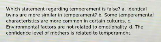 Which statement regarding temperament is false? a. Identical twins are more similar in temperament? b. Some temperamental characteristics are more common in certain cultures. c. Environmental factors are not related to emotionality. d. The confidence level of mothers is related to temperament.