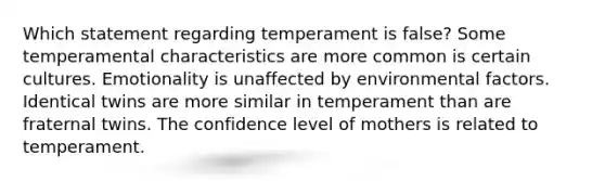 ​Which statement regarding temperament is false? ​Some temperamental characteristics are more common is certain cultures. ​Emotionality is unaffected by environmental factors. ​Identical twins are more similar in temperament than are fraternal twins. ​The confidence level of mothers is related to temperament.