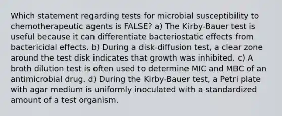 Which statement regarding tests for microbial susceptibility to chemotherapeutic agents is FALSE? a) The Kirby-Bauer test is useful because it can differentiate bacteriostatic effects from bactericidal effects. b) During a disk-diffusion test, a clear zone around the test disk indicates that growth was inhibited. c) A broth dilution test is often used to determine MIC and MBC of an antimicrobial drug. d) During the Kirby-Bauer test, a Petri plate with agar medium is uniformly inoculated with a standardized amount of a test organism.