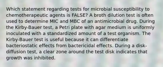 Which statement regarding tests for microbial susceptibility to chemotherapeutic agents is FALSE? A broth dilution test is often used to determine MIC and MBC of an antimicrobial drug. During the Kirby-Bauer test, a Petri plate with agar medium is uniformly inoculated with a standardized amount of a test organism. The Kirby-Bauer test is useful because it can differentiate bacteriostatic effects from bactericidal effects. During a disk-diffusion test, a clear zone around the test disk indicates that growth was inhibited.