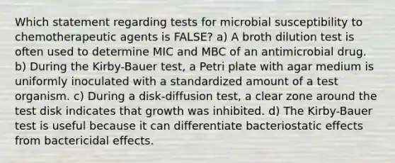 Which statement regarding tests for microbial susceptibility to chemotherapeutic agents is FALSE? a) A broth dilution test is often used to determine MIC and MBC of an antimicrobial drug. b) During the Kirby-Bauer test, a Petri plate with agar medium is uniformly inoculated with a standardized amount of a test organism. c) During a disk-diffusion test, a clear zone around the test disk indicates that growth was inhibited. d) The Kirby-Bauer test is useful because it can differentiate bacteriostatic effects from bactericidal effects.