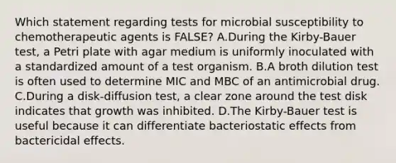 Which statement regarding tests for microbial susceptibility to chemotherapeutic agents is FALSE? A.During the Kirby-Bauer test, a Petri plate with agar medium is uniformly inoculated with a standardized amount of a test organism. B.A broth dilution test is often used to determine MIC and MBC of an antimicrobial drug. C.During a disk-diffusion test, a clear zone around the test disk indicates that growth was inhibited. D.The Kirby-Bauer test is useful because it can differentiate bacteriostatic effects from bactericidal effects.