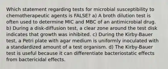 Which statement regarding tests for microbial susceptibility to chemotherapeutic agents is FALSE? a) A broth dilution test is often used to determine MIC and MBC of an antimicrobial drug. b) During a disk-diffusion test, a clear zone around the test disk indicates that growth was inhibited. c) During the Kirby-Bauer test, a Petri plate with agar medium is uniformly inoculated with a standardized amount of a test organism. d) The Kirby-Bauer test is useful because it can differentiate bacteriostatic effects from bactericidal effects.