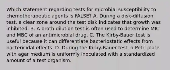 Which statement regarding tests for microbial susceptibility to chemotherapeutic agents is FALSE? A. During a disk-diffusion test, a clear zone around the test disk indicates that growth was inhibited. B. A broth dilution test is often used to determine MIC and MBC of an antimicrobial drug. C. The Kirby-Bauer test is useful because it can differentiate bacteriostatic effects from bactericidal effects. D. During the Kirby-Bauer test, a Petri plate with agar medium is uniformly inoculated with a standardized amount of a test organism.