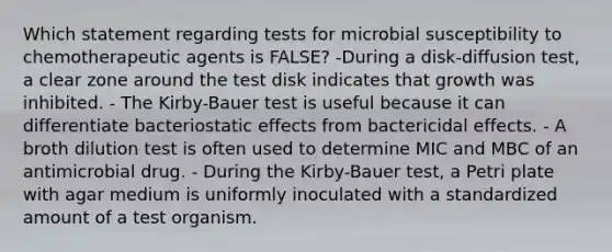 Which statement regarding tests for microbial susceptibility to chemotherapeutic agents is FALSE? -During a disk-diffusion test, a clear zone around the test disk indicates that growth was inhibited. - The Kirby-Bauer test is useful because it can differentiate bacteriostatic effects from bactericidal effects. - A broth dilution test is often used to determine MIC and MBC of an antimicrobial drug. - During the Kirby-Bauer test, a Petri plate with agar medium is uniformly inoculated with a standardized amount of a test organism.