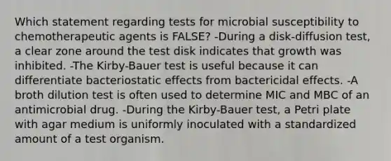 Which statement regarding tests for microbial susceptibility to chemotherapeutic agents is FALSE? -During a disk-diffusion test, a clear zone around the test disk indicates that growth was inhibited. -The Kirby-Bauer test is useful because it can differentiate bacteriostatic effects from bactericidal effects. -A broth dilution test is often used to determine MIC and MBC of an antimicrobial drug. -During the Kirby-Bauer test, a Petri plate with agar medium is uniformly inoculated with a standardized amount of a test organism.