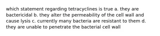 which statement regarding tetracyclines is true a. they are bactericidal b. they alter the permeability of the cell wall and cause lysis c. currently many bacteria are resistant to them d. they are unable to penetrate the bacterial cell wall