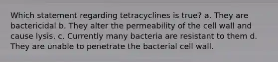 Which statement regarding tetracyclines is true? a. They are bactericidal b. They alter the permeability of the cell wall and cause lysis. c. Currently many bacteria are resistant to them d. They are unable to penetrate the bacterial cell wall.