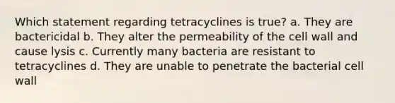 Which statement regarding tetracyclines is true? a. They are bactericidal b. They alter the permeability of the cell wall and cause lysis c. Currently many bacteria are resistant to tetracyclines d. They are unable to penetrate the bacterial cell wall