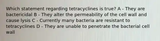 Which statement regarding tetracyclines is true? A - They are bactericidal B - They alter the permeability of the cell wall and cause lysis C - Currently many bacteria are resistant to tetracyclines D - They are unable to penetrate the bacterial cell wall