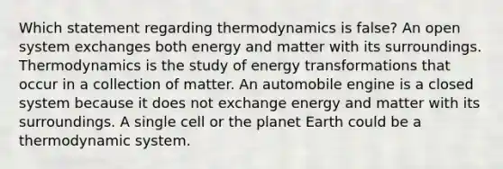 Which statement regarding thermodynamics is false? An open system exchanges both energy and matter with its surroundings. Thermodynamics is the study of energy transformations that occur in a collection of matter. An automobile engine is a closed system because it does not exchange energy and matter with its surroundings. A single cell or the planet Earth could be a thermodynamic system.