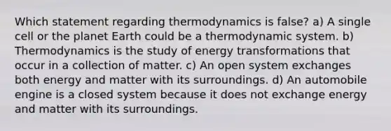 Which statement regarding thermodynamics is false? a) A single cell or the planet Earth could be a thermodynamic system. b) Thermodynamics is the study of energy transformations that occur in a collection of matter. c) An open system exchanges both energy and matter with its surroundings. d) An automobile engine is a closed system because it does not exchange energy and matter with its surroundings.