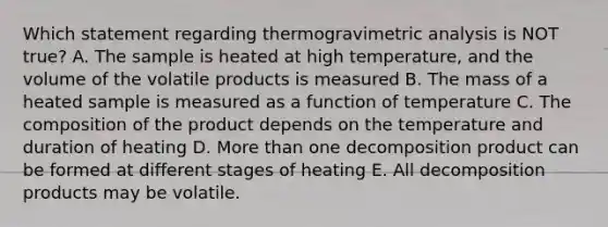 Which statement regarding thermogravimetric analysis is NOT true? A. The sample is heated at high temperature, and the volume of the volatile products is measured B. The mass of a heated sample is measured as a function of temperature C. The composition of the product depends on the temperature and duration of heating D. More than one decomposition product can be formed at different stages of heating E. All decomposition products may be volatile.