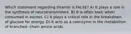 Which statement regarding thiamin is FALSE? A) It plays a role in the synthesis of neurotransmitters. B) It is often toxic when consumed in excess. C) It plays a critical role in the breakdown of glucose for energy. D) It acts as a coenzyme in the metabolism of branched- chain amino acids.