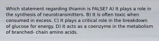 Which statement regarding thiamin is FALSE? A) It plays a role in the synthesis of neurotransmitters. B) It is often toxic when consumed in excess. C) It plays a critical role in the breakdown of glucose for energy. D) It acts as a coenzyme in the metabolism of branched- chain amino acids.