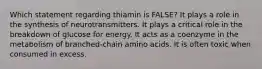 Which statement regarding thiamin is FALSE? It plays a role in the synthesis of neurotransmitters. It plays a critical role in the breakdown of glucose for energy. It acts as a coenzyme in the metabolism of branched-chain amino acids. It is often toxic when consumed in excess.