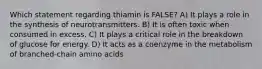 Which statement regarding thiamin is FALSE? A) It plays a role in the synthesis of neurotransmitters. B) It is often toxic when consumed in excess. C) It plays a critical role in the breakdown of glucose for energy. D) It acts as a coenzyme in the metabolism of branched-chain amino acids