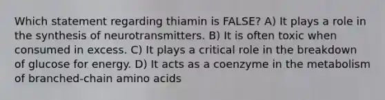 Which statement regarding thiamin is FALSE? A) It plays a role in the synthesis of neurotransmitters. B) It is often toxic when consumed in excess. C) It plays a critical role in the breakdown of glucose for energy. D) It acts as a coenzyme in the metabolism of branched-chain amino acids