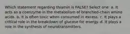 Which statement regarding thiamin is FALSE? Select one: a. It acts as a coenzyme in the metabolism of branched-chain amino acids. b. It is often toxic when consumed in excess. c. It plays a critical role in the breakdown of glucose for energy. d. It plays a role in the synthesis of neurotransmitters.