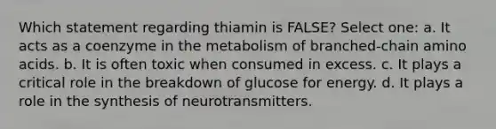 Which statement regarding thiamin is FALSE? Select one: a. It acts as a coenzyme in the metabolism of branched-chain <a href='https://www.questionai.com/knowledge/k9gb720LCl-amino-acids' class='anchor-knowledge'>amino acids</a>. b. It is often toxic when consumed in excess. c. It plays a critical role in the breakdown of glucose for energy. d. It plays a role in the synthesis of neurotransmitters.