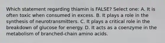 Which statement regarding thiamin is FALSE? Select one: A. It is often toxic when consumed in excess. B. It plays a role in the synthesis of neurotransmitters. C. It plays a critical role in the breakdown of glucose for energy. D. It acts as a coenzyme in the metabolism of branched-chain <a href='https://www.questionai.com/knowledge/k9gb720LCl-amino-acids' class='anchor-knowledge'>amino acids</a>.