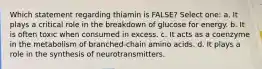 Which statement regarding thiamin is FALSE? Select one: a. It plays a critical role in the breakdown of glucose for energy. b. It is often toxic when consumed in excess. c. It acts as a coenzyme in the metabolism of branched-chain amino acids. d. It plays a role in the synthesis of neurotransmitters.