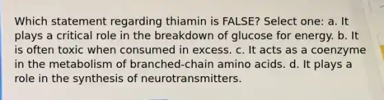 Which statement regarding thiamin is FALSE? Select one: a. It plays a critical role in the breakdown of glucose for energy. b. It is often toxic when consumed in excess. c. It acts as a coenzyme in the metabolism of branched-chain amino acids. d. It plays a role in the synthesis of neurotransmitters.